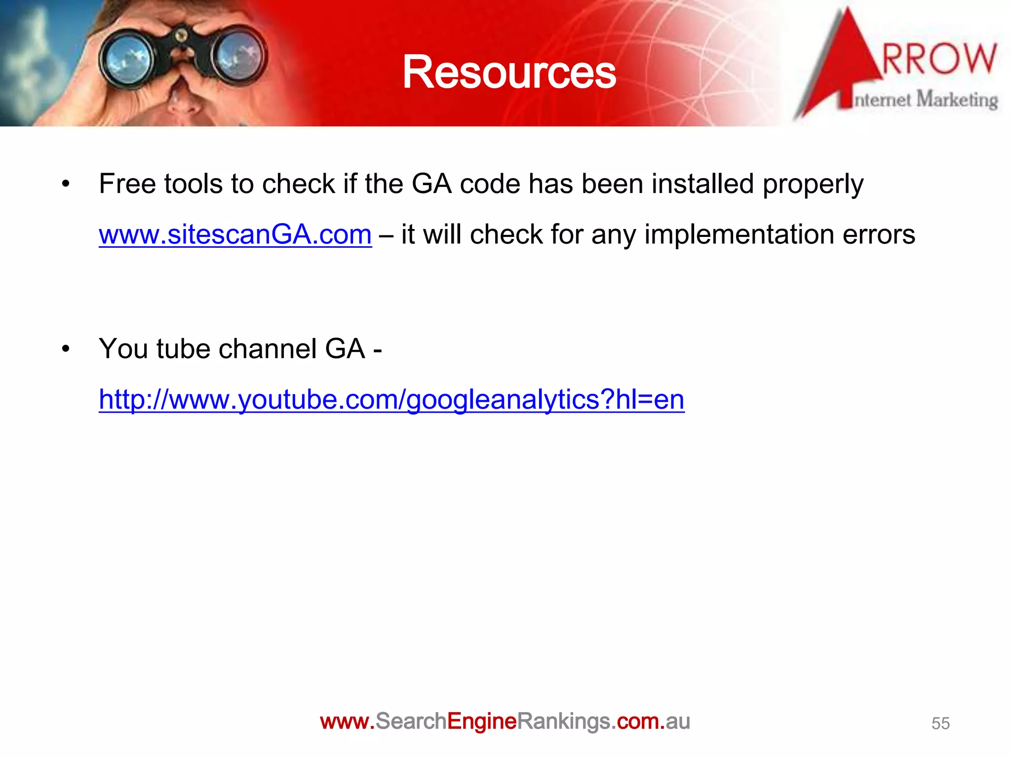 Resources

• Free tools to check if the GA code has been installed properly
   www.sitescanGA.com – it will check for any implementation errors



• You tube channel GA -
   http://www.youtube.com/googleanalytics?hl=en




                    www.SearchEngineRankings.com.au                   55
 