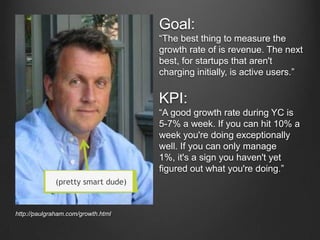 Goal:
The best thing to measure the
growth rate of is revenue. The next
best, for startups that aren't
charging initially, is active users.

KPI:
A good growth rate during YC is
5-7% a week. If you can hit 10% a
week you're doing exceptionally
well. If you can only manage
1%, it's a sign you haven't yet
figured out what you're doing.
(pretty smart dude)

http://paulgraham.com/growth.html

 