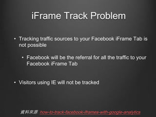 iFrame Track Problem
? Tracking traffic sources to your Facebook iFrame Tab is
not possible
? Facebook will be the referral for all the traffic to your
Facebook iFrame Tab
? Visitors using IE will not be tracked

YρԴ how-to-track-facebook-iframes-with-google-analytics

 