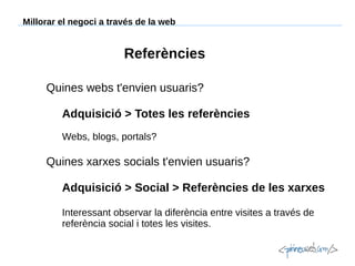 Millorar el negoci a través de la web

Referències
Quines webs t'envien usuaris?
Adquisició > Totes les referències
Webs, blogs, portals?

Quines xarxes socials t'envien usuaris?
Adquisició > Social > Referències de les xarxes
Interessant observar la diferència entre visites a través de
referència social i totes les visites.

 