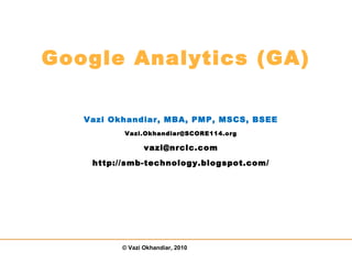 © Vazi Okhandiar, 2010
Google Analytics (GA)
Vazi Okhandiar, MBA, PMP, MSCS, BSEE
Vazi.Okhandiar@SCORE114.org
vazi@nrclc.com
http://smb-technology.blogspot.com/
 