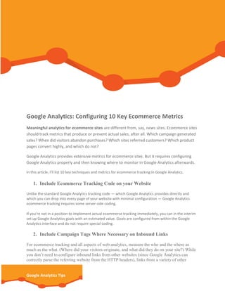 Google Analytics: Configuring 10 Key Ecommerce Metrics
Meaningful analytics for ecommerce sites are different from, say, news sites. Ecommerce sites
should track metrics that produce or prevent actual sales, after all. Which campaign generated
sales? When did visitors abandon purchases? Which sites referred customers? Which product
pages convert highly, and which do not?
Google Analytics provides extensive metrics for ecommerce sites. But it requires configuring
Google Analytics properly and then knowing where to monitor in Google Analytics afterwards.
In this article, I’ll list 10 key techniques and metrics for ecommerce tracking in Google Analytics.

1. Include Ecommerce Tracking Code on your Website
Unlike the standard Google Analytics tracking code — which Google Analytics provides directly and
which you can drop into every page of your website with minimal configuration — Google Analytics
ecommerce tracking requires some server-side coding.
If you’re not in a position to implement actual ecommerce tracking immediately, you can in the interim
set up Google Analytics goals with an estimated value. Goals are configured from within the Google
Analytics interface and do not require special coding.

2. Include Campaign Tags Where Necessary on Inbound Links
For ecommerce tracking and all aspects of web analytics, measure the who and the where as
much as the what. (Where did your visitors originate, and what did they do on your site?) While
you don’t need to configure inbound links from other websites (since Google Analytics can
correctly parse the referring website from the HTTP headers), links from a variety of other

Google Analytics Tips

 