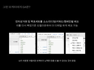 그런 마케터에게 GA란?

전자상거래 및 목표세트를 소스/미디엄/키워드/캠페인별 체크
이를 다시 측정기준 드릴다운하여 더 디테일 하게 체크 가능

UI가 쉬운듯 어렵지만 마케터가 노력한 만큼 더 볼 수 있다는 것이 장점

 