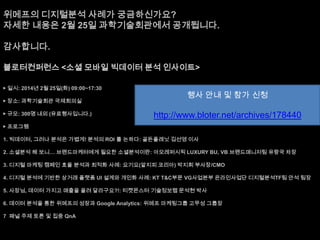 위메프의 디지털분석 사례가 궁금하신가요?
자세한 내용은 2월 25일 과학기술회관에서 공개됩니다.
감사합니다.
블로터컨퍼런스 <소셜 모바일 빅데이터 분석 인사이트>
▶ 일시: 2014년 2월 25일(화) 09:00~17:30
▶ 장소: 과학기술회관 국제회의실
▶ 규모: 300명 내외 (유료행사입니다.)

행사 안내 및 참가 신청

http://www.bloter.net/archives/178440

▶ 프로그램
1. 빅데이터, 그러나 분석은 가볍게! 분석의 ROI 를 논하다: 골든플래닛 김선영 이사
2. 소셜분석 해 보니… 브랜드마케터에게 필요한 소셜분석이란: 아모레퍼시픽 LUXURY BU, VB 브랜드매니저팀 유랑국 차장
3. 디지털 마케팅 캠페인 효율 분석과 최적화 사례: 요기요(알지피 코리아) 박지희 부사장/CMO
4. 디지털 분석에 기반한 상거래 플랫폼 UI 설계와 개인화 사례: KT T&C부문 VG사업본부 온라인사업단 디지털분석TF팀 안석 팀장
5. 사장님, 데이터 가지고 매출을 올려 달라구요?!: 티켓몬스터 기술정보랩 문석현 박사
6. 데이터 분석을 통한 위메프의 성장과 Google Analytics: 위메프 마케팅그룹 고무성 그룹장
7 패널 주제 토론 및 집중 QnA

 