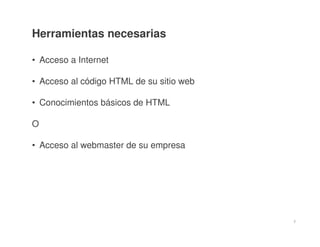 2
Herramientas necesarias
• Acceso a Internet
• Acceso al código HTML de su sitio web
• Conocimientos básicos de HTML
O
• Acceso al webmaster de su empresa
 