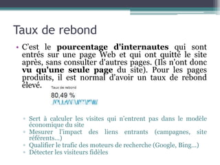 Taux de rebond
• C’est le pourcentage d'internautes qui sont
entrés sur une page Web et qui ont quitté le site
après, sans consulter d'autres pages. (Ils n'ont donc
vu qu'une seule page du site). Pour les pages
produits, il est normal d'avoir un taux de rebond
élevé.
▫ Sert à calculer les visites qui n’entrent pas dans le modèle
économique du site
▫ Mesurer l’impact des liens entrants (campagnes, site
référents…)
▫ Qualifier le trafic des moteurs de recherche (Google, Bing…)
▫ Détecter les visiteurs fidèles
 