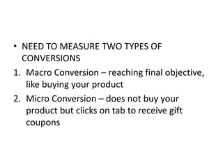 • NEED TO MEASURE TWO TYPES OF
CONVERSIONS
1. Macro Conversion – reaching final objective,
like buying your product
2. Micro Conversion – does not buy your
product but clicks on tab to receive gift
coupons
 