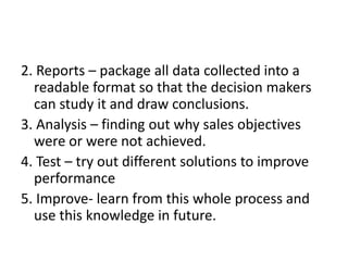 2. Reports – package all data collected into a
readable format so that the decision makers
can study it and draw conclusions.
3. Analysis – finding out why sales objectives
were or were not achieved.
4. Test – try out different solutions to improve
performance
5. Improve- learn from this whole process and
use this knowledge in future.
 