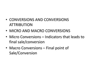 • CONVERSIONS AND CONVERSIONS
ATTRIBUTION
• MICRO AND MACRO CONVERSIONS
• Micro Conversions – Indicators that leads to
final sale/conversion
• Macro Conversions – Final point of
Sale/Conversion
 