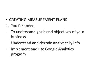 • CREATING MEASUREMENT PLANS
1. You first need
- To understand goals and objectives of your
business
- Understand and decode analytically info
- Implement and use Google Analytics
program.
 
