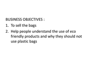 BUSINESS OBJECTIVES :
1. To sell the bags
2. Help people understand the use of eco
friendly products and why they should not
use plastic bags
 