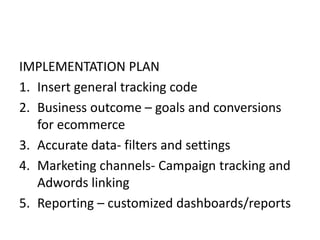 IMPLEMENTATION PLAN
1. Insert general tracking code
2. Business outcome – goals and conversions
for ecommerce
3. Accurate data- filters and settings
4. Marketing channels- Campaign tracking and
Adwords linking
5. Reporting – customized dashboards/reports
 