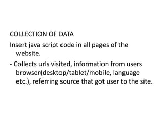 COLLECTION OF DATA
Insert java script code in all pages of the
website.
- Collects urls visited, information from users
browser(desktop/tablet/mobile, language
etc.), referring source that got user to the site.
 