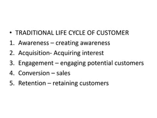 • TRADITIONAL LIFE CYCLE OF CUSTOMER
1. Awareness – creating awareness
2. Acquisition- Acquiring interest
3. Engagement – engaging potential customers
4. Conversion – sales
5. Retention – retaining customers
 