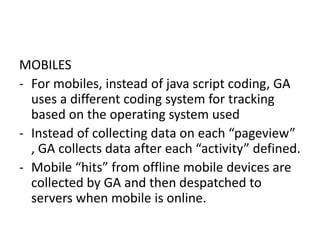MOBILES
- For mobiles, instead of java script coding, GA
uses a different coding system for tracking
based on the operating system used
- Instead of collecting data on each “pageview”
, GA collects data after each “activity” defined.
- Mobile “hits” from offline mobile devices are
collected by GA and then despatched to
servers when mobile is online.
 
