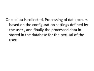 Once data is collected, Processing of data occurs
based on the configuration settings defined by
the user , and finally the processed data in
stored in the database for the perusal of the
user.
 