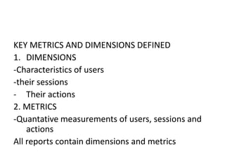 KEY METRICS AND DIMENSIONS DEFINED
1. DIMENSIONS
-Characteristics of users
-their sessions
- Their actions
2. METRICS
-Quantative measurements of users, sessions and
actions
All reports contain dimensions and metrics
 