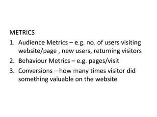 METRICS
1. Audience Metrics – e.g. no. of users visiting
website/page , new users, returning visitors
2. Behaviour Metrics – e.g. pages/visit
3. Conversions – how many times visitor did
something valuable on the website
 