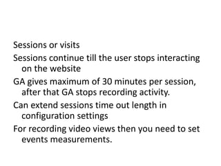 Sessions or visits
Sessions continue till the user stops interacting
on the website
GA gives maximum of 30 minutes per session,
after that GA stops recording activity.
Can extend sessions time out length in
configuration settings
For recording video views then you need to set
events measurements.
 