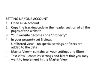 SETTING UP YOUR ACCOUNT
1. Open a GA account
2. Copy the tracking code in the header section of all the
pages of the website
3. Your website becomes one “property”
4. In your property set 3 views
- Unfiltered view – no special settings or filters are
added to the data
- Master View – contains all your settings and filters
- Test View – contains settings and filters that you may
want to implement in the Master View
 