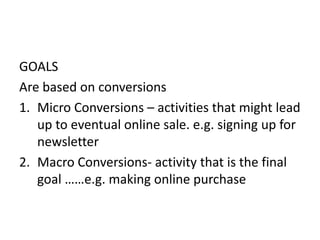 GOALS
Are based on conversions
1. Micro Conversions – activities that might lead
up to eventual online sale. e.g. signing up for
newsletter
2. Macro Conversions- activity that is the final
goal ……e.g. making online purchase
 