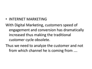 • INTERNET MARKETING
With Digital Marketing, customers speed of
engagement and conversion has dramatically
increased thus making the traditional
customer cycle obsolete.
Thus we need to analyze the customer and not
from which channel he is coming from ….
 