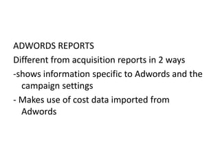 ADWORDS REPORTS
Different from acquisition reports in 2 ways
-shows information specific to Adwords and the
campaign settings
- Makes use of cost data imported from
Adwords
 