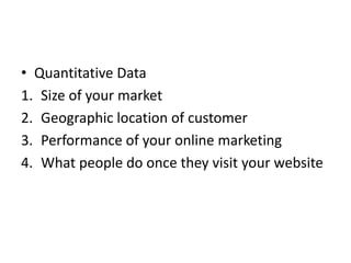 • Quantitative Data
1. Size of your market
2. Geographic location of customer
3. Performance of your online marketing
4. What people do once they visit your website
 