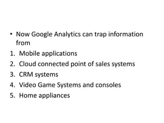 • Now Google Analytics can trap information
from
1. Mobile applications
2. Cloud connected point of sales systems
3. CRM systems
4. Video Game Systems and consoles
5. Home appliances
 