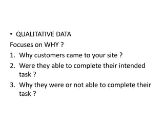 • QUALITATIVE DATA
Focuses on WHY ?
1. Why customers came to your site ?
2. Were they able to complete their intended
task ?
3. Why they were or not able to complete their
task ?
 