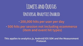 LimitsandQuotas
UniversalAnalyticsEnabled
· 200,000 hits per user per day
· 500 hits per session
(except item and transaction hit types)
This applies to analytics.js, Android/iOS SDK and the Measurement
Protocol.
 