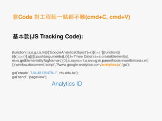 塞Code 對⼯工程師⼀一點都不難(cmd+C, cmd+V)
基本款(JS Tracking Code):!
	
  
(function(i,s,o,g,r,a,m){i['GoogleAnalyticsObject']=r;i[r]=i[r]||function(){
(i[r].q=i[r].q||[]).push(arguments)},i[r].l=1*new Date();a=s.createElement(o),
m=s.getElementsByTagName(o)[0];a.async=1;a.src=g;m.parentNode.insertBefore(a,m)
})(window,document,'script','//www.google-analytics.com/analytics.js','ga');
!
ga('create', 'UA-48135478-1', 'ntu.edu.tw');
ga('send', 'pageview');
Analytics ID
 