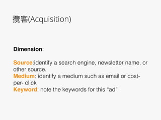 攬客(Acquisition)
Dimension:
!
Source:identify a search engine, newsletter name, or
other source.
Medium: identify a medium such as email or cost-
per- click
Keyword: note the keywords for this “ad”
 