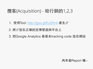 攬客(Acquisition) - 給⾏行銷的1,2,3
1. 使⽤用Tool: http://goo.gl/EuDfm4 產⽣生🔗
2. 將🔗放在正確的宣傳管道與平台上
3. 把Google Analytics 最基本tracking code 放在網站
再來看Report 囉~
 