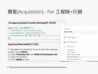 攬客(Acquisition) - For ⼯工程師+⾏行銷
Conﬁguring Default Cookie Settings(EC 很需要)!
 
ga('create', 'UA-XXXX-Y', {
'cookieName': 'new_cookie_name',
'cookieDomain': 'mynew.domain.com',
'cookieExpires': 60 * 60 * 24 * 28 // Time in seconds.
});
🔗 : https://developers.google.com/analytics/devguides/collection/analyticsjs/advanced
Ignoring Referrals(把⾃自⼰己排除)!
 
1. Navigate to a property. If you're not in the settings
screen, click Admin.
2. Click Tracking Info then Referral Exclusion List.
3. Enter the Domain.
4. Click Apply to save.
 