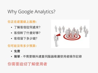Why Google Analytics?
你正在建置線上服務:!
• 了解客倌從何處來?
• 客倌幹了什麼好事?
• 客倌留下多少錢?
你可能沒有多少預算:!
• 免費
• 簡單 - 不需要額外建置伺服器維護使⽤用者操作記錄
你需要迫切了解使⽤用者
 