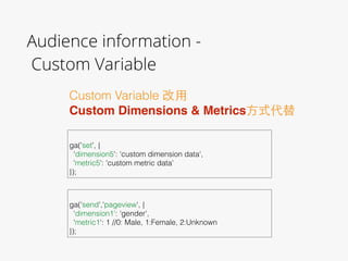 Audience information - 
Custom Variable
Custom Variable 改⽤用
Custom Dimensions & Metrics⽅方式代替
 
ga('set', {
'dimension5': 'custom dimension data',
'metric5': 'custom metric data'
});
 
ga(‘send','pageview', {
‘dimension1': 'gender',
'metric1': 1 //0: Male, 1:Female, 2:Unknown
});
 