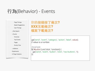 ⾏行為(Behavior) - Events
你的按鈕按了幾次?!
XXX互動幾次?!
檔案下載幾次?
!
ga('send', 'event', 'category', 'action', 'label', value);
// value is a number.
!
//example
$('#button').on('click', function() {
ga('send', 'event', 'button', 'click', 'nav-buttons', 1);
});
!
 