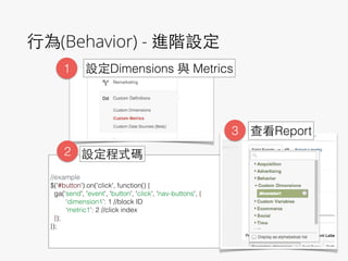 ⾏行為(Behavior) - 進階設定
!
!
//example
$('#button').on('click', function() {
ga('send', 'event', 'button', 'click', 'nav-buttons', {
‘dimension1’: 1 //block ID
‘metric1’: 2 //click index
});
});
!
1 設定Dimensions 與 Metrics
2 設定程式碼
3 查看Report
 