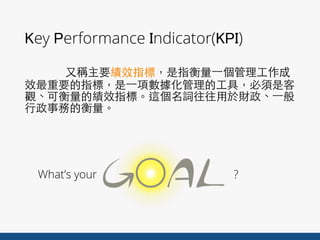 Key Performance Indicator(KPI)
⼜又稱主要績效指標，是指衡量⼀一個管理⼯工作成
效最重要的指標，是⼀一項數據化管理的⼯工具，必須是客
觀、可衡量的績效指標。這個名詞往往⽤用於財政、⼀一般
⾏行政事務的衡量。
What’s your ?
 