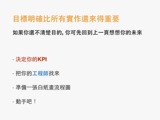 ⺫⽬目標明確⽐比所有實作還來得重要!
如果你還不清楚⺫⽬目的, 你可先回到上⼀一⾴頁想想你的未來!
!
- 決定你的KPI
- 把你的⼯工程師找來
- 準備⼀一張⽩白紙畫流程圖
- 動⼿手吧！
 