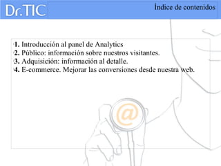 Índice de contenidos

1. Introducción al panel de Analytics

2. Público: información sobre nuestros visitantes.

3. Adquisición: información al detalle.

4. E-commerce. Mejorar las conversiones desde nuestra web.
 