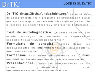 
¿QUÉ ES EL Dr.TIC?
Dr. TIC (http://drtic .fundac iobit.org /) e s u n s e rv ic io
d e a s e s o ra m ie n to T IC y p ro g ra m a d e a lfa b e tiz a c ió n d ig ita l
q u e a y u d a a m e jo ra r la s c o m p e te n c ia s d ig ita le s y e l u s o d e
la te c n o lo g ía a e m p re n d e d o re s y e m p re s a rio s d e B a le a re s .

Tes t de autodiag nós tic o: ¿ Q u ie re s s a b e r e n q u é
e s ta d o te c n o ló g ic o s e e n c u e n tra tu e m p re s a /id e a
n e g o c io ?: h ttp ://d rtic .fu n d a c io b it.o rg /te s t/

Formulario de c ons ulta: H a z n o s lle g a s tu s
d u d a s /c o n s u lta s T IC : h ttp ://d rtic .fu n d a c io b it.o rg /c o n s u lto rio /
fo rm u la ri-d e -c o n s u lta /

Formac ión: A q u í tie n e s e l c a le n d a rio d e c urs os
h ttp ://d rtic .fu n d a c io b it.o rg /c o n s u lto rio /ta lle rs -p re s e n c ia l/

Pres entac iones : T o d a s la s p re s e n ta c io n e s d e lo s
c u rs o s d is p o n ib le s a q u í:
 