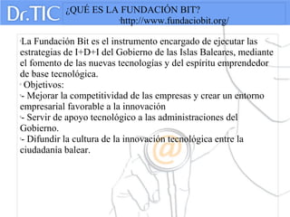 ¿QUÉ ES LA FUNDACIÓN BIT?

http://www.fundaciobit.org/

La Fundación Bit es el instrumento encargado de ejecutar las
estrategias de I+D+I del Gobierno de las Islas Baleares, mediante
el fomento de las nuevas tecnologías y del espíritu emprendedor
de base tecnológica.

Objetivos:

- Mejorar la competitividad de las empresas y crear un entorno
empresarial favorable a la innovación

- Servir de apoyo tecnológico a las administraciones del
Gobierno.

- Difundir la cultura de la innovación tecnológica entre la
ciudadanía balear.
 