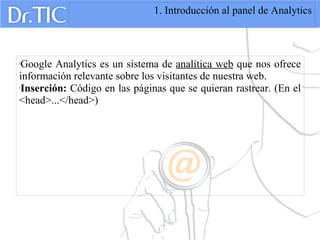 1. Introducción al panel de Analytics

Google Analytics es un sistema de analítica web que nos ofrece
información relevante sobre los visitantes de nuestra web.

Inserción: Código en las páginas que se quieran rastrear. (En el
<head>...</head>)
 