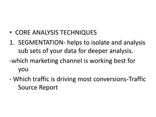 • CORE ANALYSIS TECHNIQUES
1. SEGMENTATION- helps to isolate and analysis
sub sets of your data for deeper analysis.
-which marketing channel is working best for
you
- Which traffic is driving most conversions-Traffic
Source Report
 