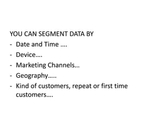 YOU CAN SEGMENT DATA BY
- Date and Time ….
- Device….
- Marketing Channels…
- Geography…..
- Kind of customers, repeat or first time
customers….
 