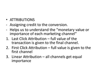 • ATTRIBUTIONS
- Assigning credit to the conversion.
- Helps us to understand the “monetary value or
importance of each marketing channel”
1. Last Click Attribution – full value of the
transaction is given to the final channel.
2. First Click Attribution – full value is given to the
first channel
3. Linear Attribution – all channels get equal
importance
 