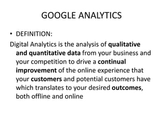 GOOGLE ANALYTICS
• DEFINITION:
Digital Analytics is the analysis of qualitative
and quantitative data from your business and
your competition to drive a continual
improvement of the online experience that
your customers and potential customers have
which translates to your desired outcomes,
both offline and online
 