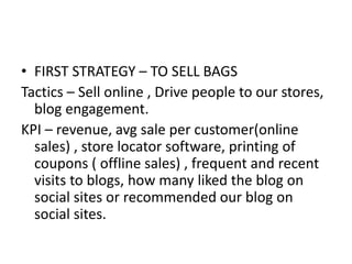 • FIRST STRATEGY – TO SELL BAGS
Tactics – Sell online , Drive people to our stores,
blog engagement.
KPI – revenue, avg sale per customer(online
sales) , store locator software, printing of
coupons ( offline sales) , frequent and recent
visits to blogs, how many liked the blog on
social sites or recommended our blog on
social sites.
 